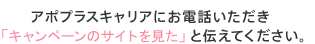 アポプラスステーションにお電話いただき「キャンペーンのサイトを見た」と伝えてください