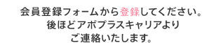 会員登録フォームから登録してください。後ほどアポプラスステーションよりご連絡いたします。