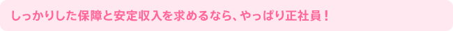 しっかりした保障と安定収入を求めるなら、やっぱり正社員！