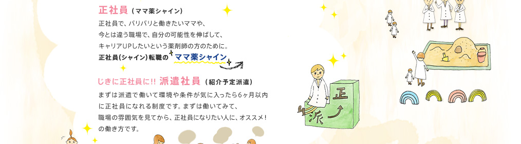 正社員：正社員で、バリバリと働きたいママや、今とは違う職場で、自分の可能性を伸ばして、キャリアUPしたいという薬剤師の方に。　じきに正社員に！！派遣社員（紹介予定派遣）：まずは派遣で働いて環境や条件が気に入ったら6ヶ月以内に正社員になれる制度です。まずは働いてみて、職場の雰囲気を見てから、正社員になりたい人に、オススメ！の働き方です。