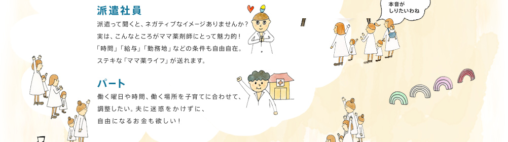派遣社員：派遣って聞くと、ネガティブなイメージありませんか？実は、こんなところがママ薬剤師にとって魅力的！「時間」「給与」「勤務地」などの条件も自由自在。ステキな「ママ薬ライフ」が送れます。　パート：働く曜日や時間、働く場所を子育てに合わせて、調整したい。夫に迷惑をかけずに、自由になるお金も欲しい！