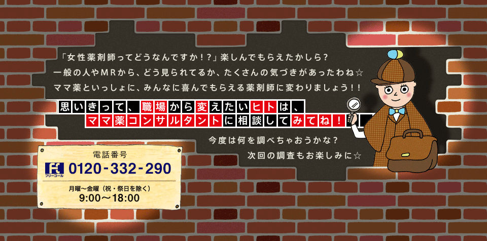 「女性薬剤師ってどうなんですか！？」楽しんでもらえたかしら？一般の人やMRから、どう見られてるか、たくさんの気づきがあったわね☆ママ薬といっしょに、みんなに喜んでもらえる薬剤師に変わりましょう！！　思いきって、職場から変えたいヒトは、ママ薬コンサルタントに相談してみてね！　今度は何を調べちゃおうかな？次回の調査もお楽しみに☆　電話番号 フリーコール 0120-332-290 月〜金曜（祝・祭日除く） 9:00〜18:00