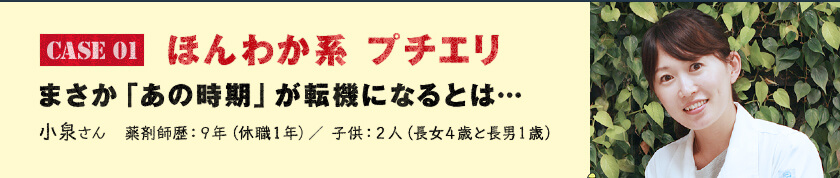 Case 01　ほんわか系 プチエリ まさか「あの時期」が転機になるとは…　小泉さん　薬剤師歴：９年（休職１年）／ 子供：２人（長女４歳と長男１歳）