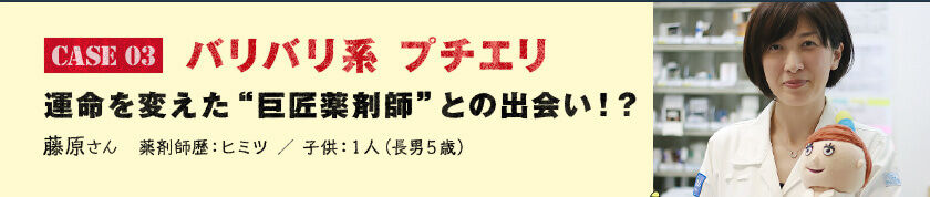 Case 03　バリバリ系 プチエリ 運命を変えた“巨匠薬剤師”との出会い！？　藤原さん　薬剤師歴：ヒミツ ／ 子供：１人（長男５歳）