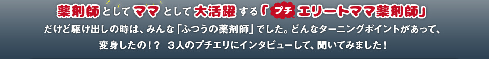 薬剤師としてママとして大活躍する「 プチ エリートママ薬剤師」だけど駆け出しの時は、みんな「ふつうの薬剤師」でした。どんなターニングポイントがあって、変身したの！？ ３人のプチエリにインタビューして、聞いてみました！