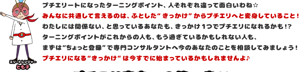 プチエリートになったターニングポイント、人それぞれ違って面白いわね☆みんなに共通して言えるのは、ふとした“きっかけ”からプチエリへと変身していること！わたしには関係ない、と思っているあなたも、きっかけ1つでプチエリになれるかも！？ターニングポイントがこれからの人も、もう過ぎているかもしれない人も、まずは“ちょっと登録”で専門コンサルタントへ今のあなたのことを相談してみましょう！プチエリになる“きっかけ”は今すでに始まっているかもしれませんよ♪