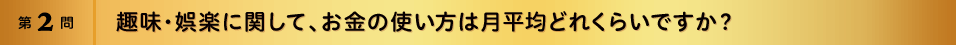 第2問 趣味・娯楽に関して、お金の使い方は月平均どれくらいですか？