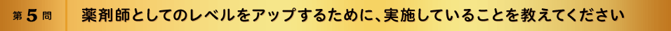 第5問 薬剤師としてのレベルをアップするために、実施していることを教えてください