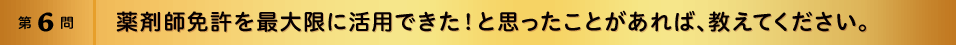 第6問 薬剤師免許を最大限に活用できた！と思ったことがあれば、教えてください