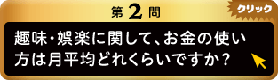 第2問 趣味・娯楽に関して、お金の使い方は月平均どれくらいですか？ クリック