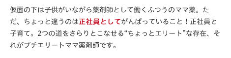 仮面の下は子供がいながら薬剤師として働くふつうのママ薬。ただ、ちょっと違うのは正社員としてがんばっていること！正社員と子育て。2つの道をさらりとこなせる“ちょっとエリート”な存在、それがプチエリートママ薬剤師です。