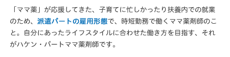 「ママ薬」が応援してきた、子育てに忙しかったり扶養内での就業のため、派遣パートの雇用形態で、時短勤務で働くママ薬剤師のこと。自分にあったライフスタイルに合わせた働き方を目指す、それがハケン・パートママ薬剤師です。