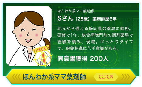 ほんわか系ママ薬剤師 Sさん（28歳）薬剤師歴6年 地元から通える静岡県の薬局に勤務。研修で1年、総合病院門前の調剤薬局で経験を積み、現職。おっとりタイプで、服薬指導に苦手意識がある。同意書獲得 200人