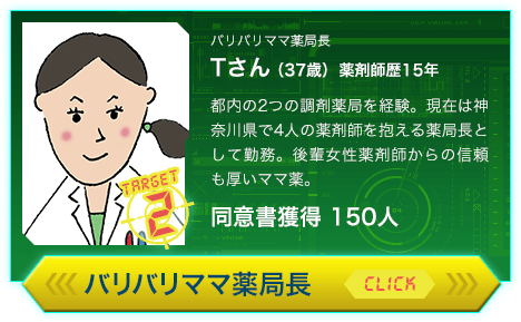 バリバリママ薬局長 Tさん（37歳）薬剤師歴15年 都内の2つの調剤薬局を経験。現在は神奈川県で4人の薬剤師を抱える薬局長として勤務。後輩女性薬剤師からの信頼も厚いママ薬。同意書獲得 150人