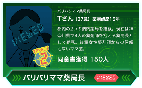 バリバリママ薬局長 Tさん（37歳）薬剤師歴15年 都内の2つの調剤薬局を経験。現在は神奈川県で4人の薬剤師を抱える薬局長として勤務。後輩女性薬剤師からの信頼も厚いママ薬。同意書獲得 150人