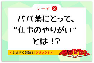 テーマ2　パパ薬にとって、“仕事のやりがい”とは！？　いますぐ討論!!クリック!