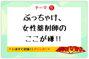 テーマ5　ぶっちゃけ、女性薬剤師のここが嫌！！　いますぐ討論!!クリック!