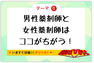 テーマ6　男性薬剤師と女性薬剤師はココがちがう！　いますぐ討論!!クリック!