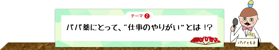 テーマ2　パパ薬にとって、“仕事のやりがい”とは！？