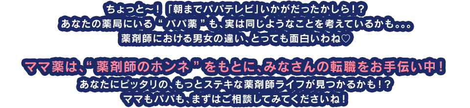 ちょっと?！ 「朝までパパテレビ」いかがだったかしら！？　あなたの薬局にいる “パパ薬”も、実は同じようなことを考えているかも。。。　薬剤師における男女の違い、とっても面白いわね?　ママ薬は、“薬剤師のホンネ”をもとに、みなさんの転職をお手伝い中！　あなたにピッタリの、もっとステキな薬剤師ライフが見つかるかも！？　ママもパパも、まずはご相談してみてくださいね！