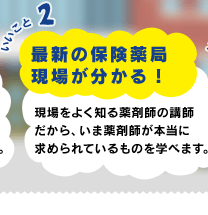 いいこと2 最新の保険薬局現場が分かる！ 現場をよく知る薬剤師の講師だから、いま薬剤師が本当に求められているものを学べます。