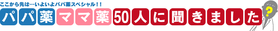 ここから先は…いよいよパパ薬スペシャル！！パパ薬ママ薬50人に聞きました