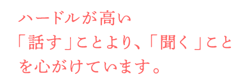 ハードルが高い「話す」ことより、「聞く」ことを心がけています。