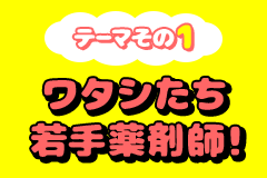 テーマその1 ワタシたち若手薬剤師！