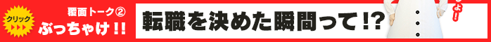 覆面トーク(2) ぶっちゃけ！！ 転職を決めた瞬間って！？