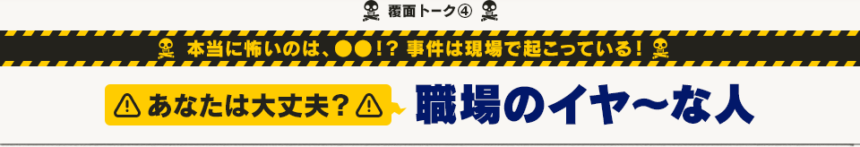 覆面トーク(4) 本当に怖いのは、●●！？ 事件は現場で起こっている！  あなたは大丈夫？職場のイヤ～な人