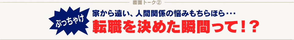 覆面トーク(2) ぶっちゃけ 家から遠い、人間関係の悩みもちらほら…転職を決めた瞬間って！？