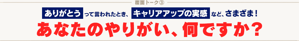 覆面トーク(3) ありがとう って言われたとき、 キャリアアップの実感 など、さまざま！ あなたのやりがい、なんですか？