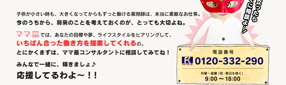 子供が小さい時も、大きくなってからもずっと働ける薬剤師は、本当に素敵なお仕事。今のうちから、将来のことを考えておくのが、とっても大切よね。ママ薬では、あなたの目標や夢、ライフスタイルをヒアリングして、いちばん合った働き方を提案してくれるの。とにかくまずは、ママ薬コンサルタントに相談してみてね！みんなで一緒に、輝きましょ♪応援してるわよ～！！　思い立ったらすぐに相談よ～ 電話番号 0120-332-290 月〜金曜（祝・祭日を除く） 9:00～18:00