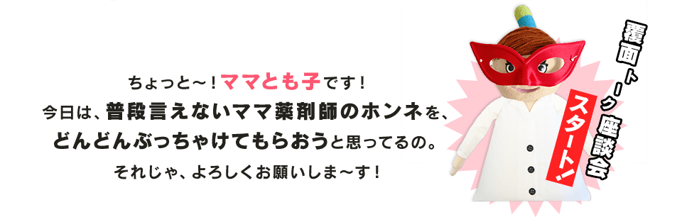 ちょっと～！ママとも子です！今日は、普段言えないママ薬剤師のホンネを、どんどんぶっちゃけてもらおうと思ってるの。それじゃ、よろしくお願いしま～す！　覆面トーク座談会スタート！