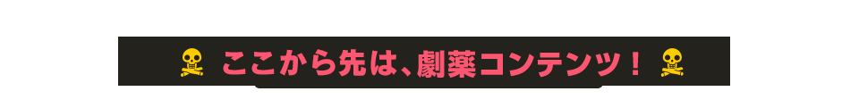 ここから先は、劇薬コンテンツ！