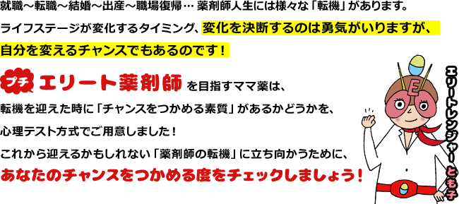 就職?転職?結婚?出産?職場復帰… 薬剤師人生には様々な「転機」があります。ライフステージが変化するタイミング、変化を決断するのは勇気がいりますが、自分を変えるチャンスでもあるのです！プチエリート薬剤師を目指すママ薬は、転機を迎えた時に「チャンスをつかめる素質」があるかどうかを、心理テスト方式でご用意しました！これから迎えるかもしれない「薬剤師の転機」に立ち向かうために、あなたのチャンスをつかめる度をチェックしましょう！エリートレンジャーとも子