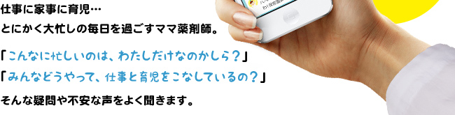 仕事に家事に育児…とにかく大忙しの毎日を過ごすママ薬剤師。「こんなに忙しいのは、わたしだけなのかしら？」「みんなどうやって、仕事と育児をこなしているの？」そんな疑問や不安な声をよく聞きます。