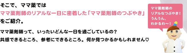 そこで、ママ薬ではママ薬剤師のリアルな一日に密着した「ママ薬剤師のつぶやき」をご紹介。ママ薬剤師って、いったいどんな一日を過ごしているの？共感できるところ、参考にできるところ。何か見つかるかもしれません♡