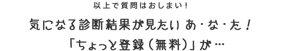 以上で質問はおしまい！気になる診断結果が見たい あ・な・た！「ちょっと登録（無料）」が…