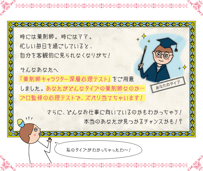 時には薬剤師。時にはママ。忙しい毎日を過ごしていると、自分を客観的に見られなくなりがち！そんなあなたへ「薬剤師キャラクター深層心理テスト」をご用意しました。あなたがどんなタイプの薬剤師なのか…プロ監修の心理テストで、ズバリ当てちゃいます！さらに、どんなお仕事に向いているのかもわかっちゃう！本当のあなたが見つかるチャンスかも！？私のタイプがわかっちゃったわ〜！