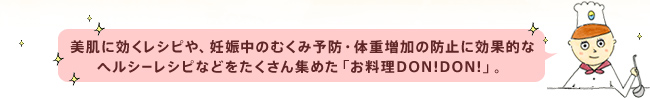 美肌に効くレシピや、妊娠中のむくみ予防・体重増加の防止に効果的なヘルシーレシピなどをたくさん集めた「お料理DON!DON!」。