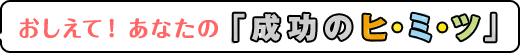 おしえて！あなたの「成功のヒ・ミ・ツ」