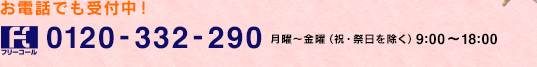 お電話でも受付中！ フリーコール 0120-332-290 月〜金曜（祝・祭日除く） 9:00〜18:00